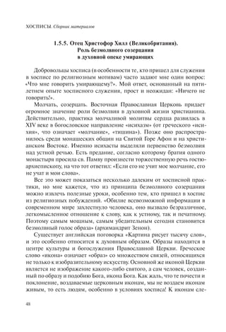 ХОСПИСЫ. Сборник материалов
48
1.5.5. Отец Христофор Хилл (Великобритания).
Роль безмолвного созерцания
в духовной опеке умирающих
Добровольцы хосписа (в особенности те, кто пришел для служения
в хосписе по религиозным мотивам) часто задают мне один вопрос:
«Что мне говорить умирающему?». Мой ответ, основанный на пяти-
летнем опыте хосписного служения, прост и неожидан: «Ничего не
говорить!».
Молчать, созерцать. Восточная Православная Церковь придает
огромное значение роли безмолвия в духовной жизни христианина.
Действительно, практика молчаливой молитвы сердца развилась в
XIV веке в богословское направление «исихазм» (от греческого «иси-
хия», что означает «молчание», «тишина»). Позже оно распростра-
нилось среди монашеских общин на Святой Горе Афон и на христи-
анском Востоке. Именно исихасты выделяли первенство безмолвия
над устной речью. Есть предание, согласно которому братия одного
монастыря просила св. Памву произнести торжественную речь гостю-
архиепископу, на что тот ответил: «Если его не учит мое молчание, его
не учат и мои слова».
Все это может показаться несколько далеким от хосписной прак-
тики, но мне кажется, что из принципа безмолвного созерцания
можно извлечь полезные уроки, особенно тем, кто пришел в хоспис
из религиозных побуждений. «Обилие всевозможной информации в
современном мире захлестнуло человека, оно вызвало безразличное,
легкомысленное отношение к слову, как к устному, так и печатному.
Поэтому самым мощным, самым убедительным сегодня становится
безмолвный голос образа» (архимандрит Зенон).
Существует английская поговорка «Картина рисует тысячу слов»,
и это особенно относится к духовным образам. Образы находятся в
центре культуры и богослужения Православной Церкви. Греческое
слово «икона» означает «образ» со множеством связей, относящихся
не только к изобразительному искусству. Основной же иконой Церкви
является не изображение какого-либо святого, а сам человек, создан-
ный по образу и подобию Бога, икона Бога. Как жаль, что те почести и
поклонение, воздаваемые церковным иконам, мы не воздаем иконам
живым, то есть людям, особенно в условиях хосписа! К иконам сле-
 