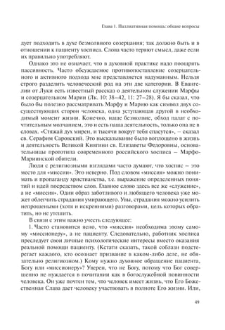 Глава 1. Паллиативная помощь: общие вопросы
49
дует подходить в духе безмолвного созерцания; так должно быть и в
отношении к пациенту хосписа. Слова часто теряют смысл, даже если
их правильно употребляют.
Однако это не означает, что в духовной практике надо поощрять
пассивность. Часто обсуждаемое противопоставление созерцатель-
ного и активного подхода мне представляется надуманным. Нельзя
строго разделить человеческий род на эти две категории. В Еванге-
лии от Луки есть известный рассказ о деятельном служении Марфы
и созерцательном Марии (Лк. 10: 38–42, 11: 27–28). Я бы сказал, что
было бы полезно рассматривать Марфу и Марию как символ двух со-
существующих сторон человека, одна уступающая другой в необхо-
димый момент жизни. Конечно, наше безмолвие, обход палат с по-
чтительным молчанием, это и есть наша деятельность, только она не в
словах. «Стяжай дух мирен, и тысячи вокруг тебя спасутся», – сказал
св. Серафим Саровский. Это высказывание было воплощено в жизнь
и деятельность Великой Княгини св. Елизаветы Федоровны, основа-
тельницы прототипа современного российского хосписа – Марфо-
Мариинской обители.
Люди с религиозными взглядами часто думают, что хоспис – это
место для «миссии». Это неверно. Под словом «миссия» можно пони-
мать и пропаганду христианства, т.е. выражение определенных поня-
тий и идей посредством слов. Главное слово здесь все же «служение»,
а не «миссия». Один образ заботливого и любящего человека уже мо-
жет облегчить страдания умирающего. Увы, страдания можно усилить
непрошеными (хотя и искренними) разговорами, цель которых обра-
тить, но не утешить.
В связи с этим важно учесть следующее:
1. Часто становится ясно, что «миссия» необходима этому само-
му «миссионеру», а не пациенту. Следовательно, работник хосписа
преследует свои личные психологические интересы вместо оказания
реальной помощи пациенту. (Кстати сказать, такой соблазн подсте-
регает каждого, кто осознает призвание в каком-либо деле, не обя-
зательно религиозном.) Кому нужно духовное обращение пациента,
Богу или «миссионеру»? Уверен, что не Богу, потому что Бог совер-
шенно не нуждается в почитании как в богослужебной повинности
человека. Он уже почтен тем, что человек имеет жизнь, что Его Боже-
ственная Слава дает человеку участвовать в полноте Его жизни. Или,
 