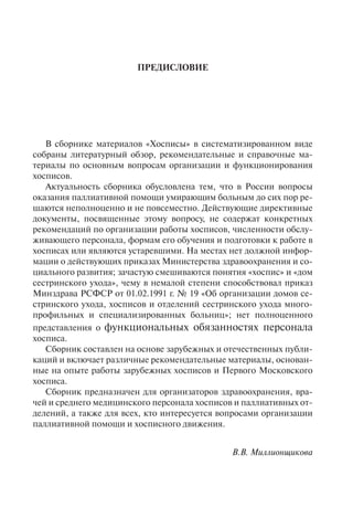 ПРЕДИСЛОВИЕ
В сборнике материалов «Хосписы» в систематизированном виде
собраны литературный обзор, рекомендательные и справочные ма-
териалы по основным вопросам организации и функционирования
хосписов.
Актуальность сборника обусловлена тем, что в России вопросы
оказания паллиативной помощи умирающим больным до сих пор ре-
шаются неполноценно и не повсеместно. Действующие директивные
документы, посвященные этому вопросу, не содержат конкретных
рекомендаций по организации работы хосписов, численности обслу-
живающего персонала, формам его обучения и подготовки к работе в
хосписах или являются устаревшими. На местах нет должной инфор-
мации о действующих приказах Министерства здравоохранения и со-
циального развития; зачастую смешиваются понятия «хоспис» и «дом
сестринского ухода», чему в немалой степени способствовал приказ
Минздрава РСФСР от 01.02.1991 г. № 19 «Об организации домов се-
стринского ухода, хосписов и отделений сестринского ухода много-
профильных и специализированных больниц»; нет полноценного
представления о функциональных обязанностях персонала
хосписа.
Сборник составлен на основе зарубежных и отечественных публи-
каций и включает различные рекомендательные материалы, основан-
ные на опыте работы зарубежных хосписов и Первого Московского
хосписа.
Сборник предназначен для организаторов здравоохранения, вра-
чей и среднего медицинского персонала хосписов и паллиативных от-
делений, а также для всех, кто интересуется вопросами организации
паллиативной помощи и хосписного движения.
В.В. Миллионщикова
 