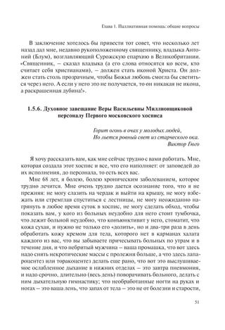 Глава 1. Паллиативная помощь: общие вопросы
51
В заключение хотелось бы привести тот совет, что несколько лет
назад дал мне, недавно рукоположенному священнику, владыка Анто-
ний (Блум), возглавляющий Сурожскую епархию в Великобритании.
«Священник, – сказал владыка (а его слова относятся ко всем, кто
считает себя христианами), – должен стать иконой Христа. Он дол-
жен стать столь прозрачным, чтобы Божья любовь смогла бы светить-
ся через него. А если у него это не получается, то он никакая не икона,
а раскрашенная дубина!».
1.5.6. Духовное завещание Веры Васильевны Миллионщиковой
персоналу Первого московского хосписа
Горит огонь в очах у молодых людей,
Но льется ровный свет из старческого ока.
Виктор Гюго
Я хочу рассказать вам, как мне сейчас трудно с вами работать. Мне,
которая создала этот хоспис и все, что его наполняет: от заповедей до
их исполнения, до персонала, то есть всех вас.
Мне 68 лет, я болею, болею хроническим заболеванием, которое
трудно лечится. Мне очень трудно дается осознание того, что я не
прежняя: не могу слазить на чердак и выйти на крышу, не могу взбе-
жать или стремглав спуститься с лестницы, не могу неожиданно на-
грянуть в любое время суток в хоспис, не могу сделать обход, чтобы
показать вам, у кого из больных неудобно для него стоит тумбочка,
что лежит больной неудобно, что конъюнктивит у него, стоматит, что
кожа сухая, и нужно не только его «долить», но и два-три раза в день
обработать кожу кремом для тела, которого нет в карманах халата
каждого из вас, что вы забываете причесывать больных по утрам и в
течение дня, и что небритый мужчина – ваша промашка, что вот здесь
надо снять некротические массы с пролежня больше, а что здесь лапа-
роцентез или торакоцентез делать еще рано, что вот это выслушивае-
мое ослабленное дыхание в нижних отделах – это завтра пневмония,
и надо срочно, длительно (весь день) поворачивать больного, делать с
ним дыхательную гимнастику; что необработанные ногти на руках и
ногах – это ваша лень, что запах от тела – это не от болезни и старости,
 