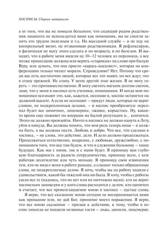 ХОСПИСЫ. Сборник материалов
а от того, что вы не помыли больного; что сидящий рядом родствен-
ник пациента не используется вами как помощник, вы не смогли за-
нять его трудом полезным и т.д. На выездной службе – я не иду на
контрольный визит, не отзваниваю родственникам. Я рефлексирую,
я физически не могу этого сделать и по возрасту, и по болезни. И вы-
ходит, что в работе меня видели ну 10–12 человек из персонала, а все
позже пришедшие должны или верить «старикам» на слово про былую
Веру, или думать, что она просто «карась-идеалист», которая на кон-
ференциях только читает морали. Справедливо? Нет. Потому что сре-
ди вас есть достаточно людей, которые все это знают, но все ждут, что
я стану прежней. Не стану. У меня другой этап жизни. Я не могу го-
реть – это противоестественно. Я могу светить мягким долгим светом,
зная, что у меня в хосписе есть ученики, помощники. И когда мои по-
мощники осознают это, как, кажется, осознаю я, хоспис останется на
должной высоте. А если не осознают – придут люди, которые не верят
словам, не подкрепленным делами, – и хоспис преобразится: персо-
нал будет все циничнее, лицемернее, лживее, корыстнее. Ну, какое-
то время еще поживет по инерции на былой репутации и... кончится.
Этого не должно произойти. Ничто в хосписе не должно кануть в Лету,
уйти в никуда. Вы должны понять, что моя роль теперь иная – я долж-
на быть, а вы должны нести. Любовь и добро. Что все, что сделано в
хосписе, – не слова, это действие, дело. И дело должно продолжаться.
Продолжаться естественно, искренне, с любовью, дружелюбно, с по-
ниманием того, что все там будем, и что в служении больному – наше
будущее. Как мы с ними, так и с нами будет. Я приношу вам глубо-
кую благодарность за радость сотрудничества, приношу всем, с кем
работаю десятилетие или чуть меньше. Я приношу свои извинения
тем, кто не видел меня в работе раньше, а слышат только обращенные
слова, не подкрепляемые делом. Я хочу, чтобы вы на работу ходили с
удовольствием, какой бы тяжелой она ни была. Я хочу, чтобы с работы
ушли все те (надеюсь, что их нет или их ничтожно мало), кто не верит
хосписным заповедям и у кого слова расходятся с делом, кто циничен
и считает, что все провозглашаемое мною в хосписе – пустые слова.
Я верю, что все сказанное мною сегодня не воспринимается вами
как прощание или, не дай Бог, принятие моего поражения. Я верю,
что все мною сказанное – призыв к действию, к тому, чтобы в хо-
спис никогда не входили незваные гости – ложь, цинизм, лицемерие.
 