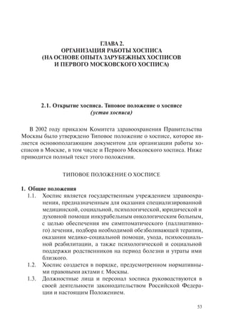 53
ГЛАВА 2.
ОРГАНИЗАЦИЯ РАБОТЫ ХОСПИСА
(НА ОСНОВЕ ОПЫТА ЗАРУБЕЖНЫХ ХОСПИСОВ
И ПЕРВОГО МОСКОВСКОГО ХОСПИСА)
2.1. Открытие хосписа. Типовое положение о хосписе
(устав хосписа)
В 2002 году приказом Комитета здравоохранения Правительства
Москвы было утверждено Типовое положение о хосписе, которое яв-
ляется основополагающим документом для организации работы хо-
списов в Москве, в том числе и Первого Московского хосписа. Ниже
приводится полный текст этого положения.
ТИПОВОЕ ПОЛОЖЕНИЕ О ХОСПИСЕ
1. Общие положения
1.1. Хоспис является государственным учреждением здравоохра-
нения, предназначенным для оказания специализированной
медицинской, социальной, психологической, юридической и
духовной помощи инкурабельным онкологическим больным,
с целью обеспечения им симптоматического (паллиативно-
го) лечения, подбора необходимой обезболивающей терапии,
оказания медико-социальной помощи, ухода, психосоциаль-
ной реабилитации, а также психологической и социальной
поддержки родственников на период болезни и утраты ими
близкого.
1.2. Хоспис создается в порядке, предусмотренном нормативны-
ми правовыми актами г. Москвы.
1.3. Должностные лица и персонал хосписа руководствуются в
своей деятельности законодательством Российской Федера-
ции и настоящим Положением.
 