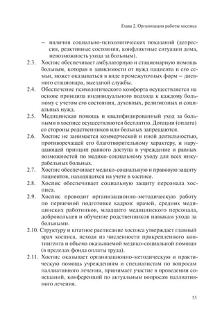 Глава 2. Организация работы хосписа
55
– наличия социально-психологических показаний (депрес-
сия, реактивные состояния, конфликтные ситуации дома,
невозможность ухода за больным).
2.3. Хоспис обеспечивает амбулаторную и стационарную помощь
больным, которая в зависимости от нужд пациента и его се-
мьи, может оказываться в виде промежуточных форм – днев-
ного стационара, выездной службы.
2.4. Обеспечение психологического комфорта осуществляется на
основе принципа индивидуального подхода к каждому боль-
ному с учетом его состояния, духовных, религиозных и соци-
альных нужд.
2.5. Медицинская помощь и квалифицированный уход за боль-
ными в хосписе осуществляются бесплатно. Дотации (оплата)
со стороны родственников или больных запрещаются.
2.6. Хоспис не занимается коммерческой и иной деятельностью,
противоречащей его благотворительному характеру, и нару-
шающей принцип равного доступа в учреждение и равных
возможностей по медико-социальному уходу для всех инку-
рабельных больных.
2.7. Хоспис обеспечивает медико-социальную и правовую защиту
пациентов, находящихся на учете в хосписе.
2.8. Хоспис обеспечивает социальную защиту персонала хос-
писа.
2.9. Хоспис проводит организационно-методическую работу
по первичной подготовке кадров: врачей, средних меди-
цинских работников, младшего медицинского персонала,
добровольцев и обучение родственников навыкам ухода за
больными.
2.10. Структуру и штатное расписание хосписа утверждает главный
врач хосписа, исходя из численности прикрепленного кон-
тингента и объема оказываемой медико-социальной помощи
(в пределах фонда оплаты труда).
2.11. Хоспис оказывает организационно-методическую и практи-
ческую помощь учреждениям и специалистам по вопросам
паллиативного лечения, принимает участие в проведении со-
вещаний, конференций по актуальным вопросам паллиатив-
ного лечения.
 
