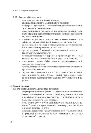 ХОСПИСЫ. Сборник материалов
56
2.12. Хоспис обеспечивает:
– неотложную медицинскую помощь;
– специализированную медицинскую помощь;
– подбор и проведение необходимой обезболивающей и
симптоматической терапии;
– квалифицированную медико-социальную помощь боль-
ным, оказание психотерапевтической помощи больному и
его родственникам;
– питание, в том числе диетическое, в соответствии с вра-
чебными рекомендациями и пожеланиями больного;
– организацию и проведение поддерживающего паллиатив-
ного лечения инкурабельных больных;
– организацию необходимой консультативной помощи;
– транспортировку больного;
– проводит освоение и внедрение в практику работы новых
методов паллиативного лечения и ухода за больными;
– производит анализ эффективности медико-социальной
деятельности хосписа;
– проводит мероприятия по мобилизационной подготовке и
гражданской обороне;
– осуществляет эксплуатацию и ремонт имущества хосписа;
– ведет статистический и бухгалтерский учет и предоставля-
ет отчетность о деятельности хосписа в установленном по-
рядке.
3. Задачи хосписа
3.1. Основными задачами хосписа являются:
– формирование новой формы медико-социального обеспе-
чения, основанной на милосердном и гуманном отноше-
нии общественности и государства к проблемам инкура-
бельных онкологических больных;
– повышение доступности стационарной медицинской по-
мощи больным в терминальной стадии и улучшение меди-
цинской помощи на дому;
– оказание социально-психологической помощи больным и
их родственникам, обучение родственников навыкам ухо-
да за тяжелобольными;
 