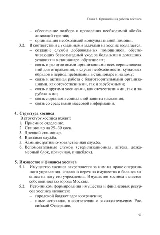 Глава 2. Организация работы хосписа
57
– обеспечение подбора и проведения необходимой обезбо-
ливающей терапии;
– организация необходимой консультативной помощи.
3.2. В соответствии с указанными задачами на хоспис возлагается:
– создание службы добровольных помощников, обеспе-
чивающих безвозмездный уход за больными в домашних
условиях и в стационаре, обучение их;
– связь с религиозными организациями всех вероисповеда-
ний для отправления, в случае необходимости, культовых
обрядов в период пребывания в стационаре и на дому;
– связь и активная работа с благотворительными организа-
циями, как отечественными, так и зарубежными;
– связь с другими хосписами, как отечественными, так и за-
рубежными;
– связь с органами социальной защиты населения;
– связь со средствами массовой информации.
4. Структура хосписа
В структуру хосписа входят:
1. Приемное отделение.
2. Стационар на 25–30 коек.
3. Дневной стационар.
4. Выездная служба.
5. Административно-хозяйственная служба.
6. Вспомогательные службы (стерилизационная, аптека, дезка-
мерный блок, прачечная, пищеблок).
5. Имущество и финансы хосписа
5.1. Имущество хосписа закрепляется за ним на праве оператив-
ного управления, согласно перечню имущества и баланса хо-
списа на дату его учреждения. Имущество хосписа является
собственностью города Москвы.
5.2. Источником формирования имущества и финансовых ресур-
сов хосписа являются:
– городской бюджет здравоохранения;
– иные источники, в соответствии с законодательством Рос-
сийской Федерации.
 