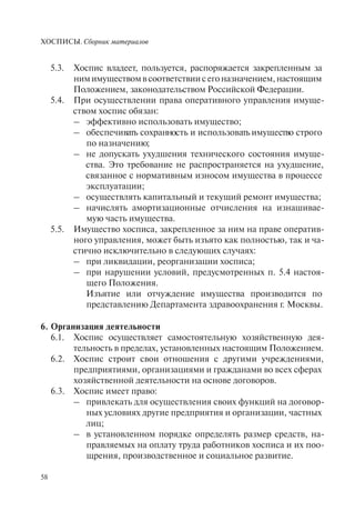 ХОСПИСЫ. Сборник материалов
58
5.3. Хоспис владеет, пользуется, распоряжается закрепленным за
нимимуществомвсоответствиисегоназначением,настоящим
Положением, законодательством Российской Федерации.
5.4. При осуществлении права оперативного управления имуще-
ством хоспис обязан:
– эффективно использовать имущество;
– обеспечивать сохранность и использовать имущество строго
по назначению;
– не допускать ухудшения технического состояния имуще-
ства. Это требование не распространяется на ухудшение,
связанное с нормативным износом имущества в процессе
эксплуатации;
– осуществлять капитальный и текущий ремонт имущества;
– начислять амортизационные отчисления на изнашивае-
мую часть имущества.
5.5. Имущество хосписа, закрепленное за ним на праве оператив-
ного управления, может быть изъято как полностью, так и ча-
стично исключительно в следующих случаях:
– при ликвидации, реорганизации хосписа;
– при нарушении условий, предусмотренных п. 5.4 настоя-
щего Положения.
Изъятие или отчуждение имущества производится по
представлению Департамента здравоохранения г. Москвы.
6. Организация деятельности
6.1. Хоспис осуществляет самостоятельную хозяйственную дея-
тельность в пределах, установленных настоящим Положением.
6.2. Хоспис строит свои отношения с другими учреждениями,
предприятиями, организациями и гражданами во всех сферах
хозяйственной деятельности на основе договоров.
6.3. Хоспис имеет право:
– привлекать для осуществления своих функций на договор-
ных условиях другие предприятия и организации, частных
лиц;
– в установленном порядке определять размер средств, на-
правляемых на оплату труда работников хосписа и их поо-
щрения, производственное и социальное развитие.
 