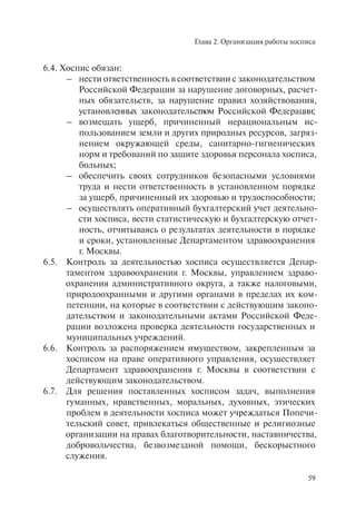 Глава 2. Организация работы хосписа
59
6.4. Хоспис обязан:
– нести ответственность в соответствии с законодательством
Российской Федерации за нарушение договорных, расчет-
ных обязательств, за нарушение правил хозяйствования,
установленных законодательством Российской Федерации;
– возмещать ущерб, причиненный нерациональным ис-
пользованием земли и других природных ресурсов, загряз-
нением окружающей среды, санитарно-гигиенических
норм и требований по защите здоровья персонала хосписа,
больных;
– обеспечить своих сотрудников безопасными условиями
труда и нести ответственность в установленном порядке
за ущерб, причиненный их здоровью и трудоспособности;
– осуществлять оперативный бухгалтерский учет деятельно-
сти хосписа, вести статистическую и бухгалтерскую отчет-
ность, отчитываясь о результатах деятельности в порядке
и сроки, установленные Департаментом здравоохранения
г. Москвы.
6.5. Контроль за деятельностью хосписа осуществляется Депар-
таментом здравоохранения г. Москвы, управлением здраво-
охранения административного округа, а также налоговыми,
природоохранными и другими органами в пределах их ком-
петенции, на которые в соответствии с действующим законо-
дательством и законодательными актами Российской Феде-
рации возложена проверка деятельности государственных и
муниципальных учреждений.
6.6. Контроль за распоряжением имуществом, закрепленным за
хосписом на праве оперативного управления, осуществляет
Департамент здравоохранения г. Москвы в соответствии с
действующим законодательством.
6.7. Для решения поставленных хосписом задач, выполнения
гуманных, нравственных, моральных, духовных, этических
проблем в деятельности хосписа может учреждаться Попечи-
тельский совет, привлекаться общественные и религиозные
организации на правах благотворительности, наставничества,
добровольчества, безвозмездной помощи, бескорыстного
служения.
 
