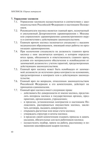ХОСПИСЫ. Сборник материалов
60
7. Управление хосписом
7.1. Управление хосписом осуществляется в соответствии с зако-
нодательством Российской Федерации и настоящим Положе-
нием.
7.2. Руководителем хосписа является главный врач, назначаемый
и увольняемый Департаментом здравоохранения г. Москвы
или управлением здравоохранения административного окру-
га в соответствии с действующим законодательством.
7.3. Главным врачом хосписа назначается специалист с высшим
медицинским образованием, имеющий опыт работы по орга-
низации здравоохранения.
7.4. При назначении специалиста на должность главного врача
хосписа с ним заключается контракт, в котором определя-
ются права, обязанности и ответственность главного врача,
условия его материального обеспечения и освобождения от
занимаемой должности с учетом гарантий, предусмотренных
действующим законодательством.
7.5. Главный врач хосписа может быть освобожден от занимае-
мой должности до истечения срока контракта на основаниях,
предусмотренных в контракте или в действующем законода-
тельстве.
7.6. Главный врач по вопросам, отнесенным законодательством
Российской Федерации к его компетенции, действует на
принципах единоначалия.
7.7. Главный врач хосписа имеет следующие права:
– действовать без доверенности от имени хосписа, представ-
лять интересы хосписа в государственных органах, пред-
приятиях, организациях, учреждениях;
– в пределах, установленных контрактом и настоящим По-
ложением, распоряжаться имуществом хосписа, заклю-
чать договора, выдавать доверенности;
– открывать расчетные или иные счета хосписа;
– утверждать структуру и штаты хосписа;
– в пределах своей компетенции издавать приказы и давать
указания, обязательные для всех работников хосписа;
– осуществлять подбор, прием на работу, расстановку и по-
вышение квалификации кадров хосписа;
 