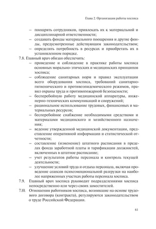 Глава 2. Организация работы хосписа
61
– поощрять сотрудников, привлекать их к материальной и
дисциплинарной ответственности;
– создавать фонды материального поощрения и другие фон-
ды, предусмотренные действующим законодательством;
– определять потребность в ресурсах и приобретать их в
установленном порядке.
7.8. Главный врач обязан обеспечить:
– проведение и соблюдение в практике работы хосписа
основных морально-этических и медицинских принципов
хосписа;
– соблюдение санитарных норм и правил эксплуатации
всего оборудования хосписа, требований санитарно-
гигиенического и противоэпидемического режимов, пра-
вил охраны труда и противопожарной безопасности;
– бесперебойную работу медицинской аппаратуры, инже-
нерно-технических коммуникаций и сооружений;
– рациональное использование трудовых, финансовых и ма-
териальных ресурсов;
– бесперебойное снабжение необходимыми средствами и
материалами медицинского и хозяйственного назначе-
ния;
– ведение утвержденной медицинской документации, пред-
ставление оперативной информации и статистической от-
четности;
– составление (изменение) штатного расписания в преде-
лах фонда заработной платы и тарификации должностей,
включенных в штатное расписание;
– учет результатов работы персонала и контроль текущей
деятельности;
– улучшение условий труда и отдыха персонала, включая про-
ведение сеансов психоэмоциональной разгрузки на наибо-
лее напряженных участках работы персонала хосписа.
7.9. Главный врач хосписа руководит подразделениями хосписа
непосредственно или через своих заместителей.
7.10. Отношения работников хосписа, возникшие на основе трудо-
вого договора (контракта), регулируются законодательством
о труде Российской Федерации.
 