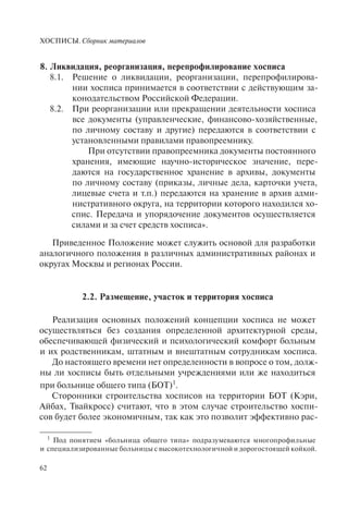 ХОСПИСЫ. Сборник материалов
62
8. Ликвидация, реорганизация, перепрофилирование хосписа
8.1. Решение о ликвидации, реорганизации, перепрофилирова-
нии хосписа принимается в соответствии с действующим за-
конодательством Российской Федерации.
8.2. При реорганизации или прекращении деятельности хосписа
все документы (управленческие, финансово-хозяйственные,
по личному составу и другие) передаются в соответствии с
установленными правилами правопреемнику.
При отсутствии правопреемника документы постоянного
хранения, имеющие научно-историческое значение, пере-
даются на государственное хранение в архивы, документы
по личному составу (приказы, личные дела, карточки учета,
лицевые счета и т.п.) передаются на хранение в архив адми-
нистративного округа, на территории которого находился хо-
спис. Передача и упорядочение документов осуществляется
силами и за счет средств хосписа».
Приведенное Положение может служить основой для разработки
аналогичного положения в различных административных районах и
округах Москвы и регионах России.
2.2. Размещение, участок и территория хосписа
Реализация основных положений концепции хосписа не может
осуществляться без создания определенной архитектурной среды,
обеспечивающей физический и психологический комфорт больным
и их родственникам, штатным и внештатным сотрудникам хосписа.
До настоящего времени нет определенности в вопросе о том, долж-
ны ли хосписы быть отдельными учреждениями или же находиться
при больнице общего типа (БОТ)1
.
Сторонники строительства хосписов на территории БОТ (Кэри,
Айбах, Твайкросс) считают, что в этом случае строительство хоспи-
сов будет более экономичным, так как это позволит эффективно рас-
1
Под понятием «больница общего типа» подразумеваются многопрофильные
и специализированные больницы с высокотехнологичной и дорогостоящей койкой.
 