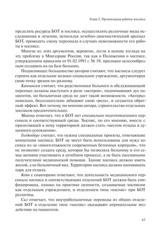 Глава 2. Организация работы хосписа
63
пределять ресурсы БОТ и хосписа, осуществлять различные виды ис-
следования и лечения, используя лечебно-диагностический арсенал
БОТ, проводить смену персонала в случаях невозможности его рабо-
ты в хосписе.
Многие из этих аргументов, вероятно, легли в основу взгляда на
эту проблему в Минздраве России, так как в Положении о хосписе,
утвержденном приказом от 01.02.1991 г. № 19, признано целесообраз-
ным создавать их на базе больниц.
Подавляющее большинство авторов считают, что хосписы следует
строить как отдельное медико-социальное учреждение, аргументируя
свою точку зрения по-разному.
Каннингем считает, что родственники больного и обслуживающий
персонал должны выступать в роли «актеров», поднимающих дух па-
циентов, но больничная среда не дает такой возможности. «Актеры»
невольно, бессознательно забывают свою «роль», и создается обрат-
ный эффект. Вот почему, по мнению автора, строительство отдельных
хосписов предпочтительнее.
Махони отмечает, что в БОТ нет специально подготовленного пер-
сонала и соответствующей среды. Хоспис, по его мнению, вместе с
прилегающей к нему территорией должен стать «местом отдыха и ду-
шевного успокоения».
Голденберг считает, что нужны специальные проекты, отвечающие
концепции хосписа; БОТ не могут быть использованы для нужд хо-
списа из-за «многоэтажности современных бетонных корпусов», что
не позволяет создать среду, которая бы позволяла больному и его се-
мье активно участвовать в лечебном процессе, а не быть пассивными
получателями медицинской помощи. Здание хосписа должно иметь
жилой, а не больничный вид. Территория хосписа должна напоминать
парк для отдыха.
Кейн с соавторами отмечают, что деятельность медицинского пер-
сонала хосписа и соответствующих отделений БОТ должна быть уни-
фицирована, однако на практике ценности, создаваемые хосписом
как отдельным учреждением, и отделением типа «хоспис» при БОТ
различны.
Сил отмечает, что внутрибольничные переводы из общих отделе-
ний БОТ в отделение типа «хоспис» оказывают отрицательное воз-
действие на пациентов.
 