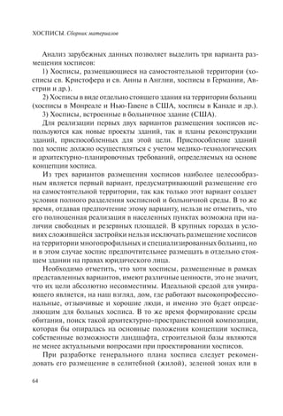 ХОСПИСЫ. Сборник материалов
64
Анализ зарубежных данных позволяет выделить три варианта раз-
мещения хосписов:
1) Хосписы, размещающиеся на самостоятельной территории (хо-
списы св. Кристофера и св. Анны в Англии, хосписы в Германии, Ав-
стрии и др.).
2) Хосписы в виде отдельно стоящего здания на территории больниц
(хосписы в Монреале и Нью-Гавене в США, хосписы в Канаде и др.).
3) Хосписы, встроенные в больничное здание (США).
Для реализации первых двух вариантов размещения хосписов ис-
пользуются как новые проекты зданий, так и планы реконструкции
зданий, приспособленных для этой цели. Приспособление зданий
под хоспис должно осуществляться с учетом медико-технологических
и архитектурно-планировочных требований, определяемых на основе
концепции хосписа.
Из трех вариантов размещения хосписов наиболее целесообраз-
ным является первый вариант, предусматривающий размещение его
на самостоятельной территории, так как только этот вариант создает
условия полного разделения хосписной и больничной среды. В то же
время, отдавая предпочтение этому варианту, нельзя не отметить, что
его полноценная реализация в населенных пунктах возможна при на-
личии свободных и резервных площадей. В крупных городах в усло-
виях сложившейся застройки нельзя исключать размещение хосписов
на территории многопрофильных и специализированных больниц, но
и в этом случае хоспис предпочтительнее размещать в отдельно стоя-
щем здании на правах юридического лица.
Необходимо отметить, что хотя хосписы, размещенные в рамках
представленных вариантов, имеют различные ценности, это не значит,
что их цели абсолютно несовместимы. Идеальной средой для умира-
ющего является, на наш взгляд, дом, где работают высокопрофессио-
нальные, отзывчивые и хорошие люди, и именно это будет опреде-
ляющим для больных хосписа. В то же время формирование среды
обитания, поиск такой архитектурно-пространственной композиции,
которая бы опиралась на основные положения концепции хосписа,
собственные возможности ландшафта, строительной базы являются
не менее актуальными вопросами при проектировании хосписов.
При разработке генерального плана хосписа следует рекомен-
довать его размещение в селитебной (жилой), зеленой зонах или в
 