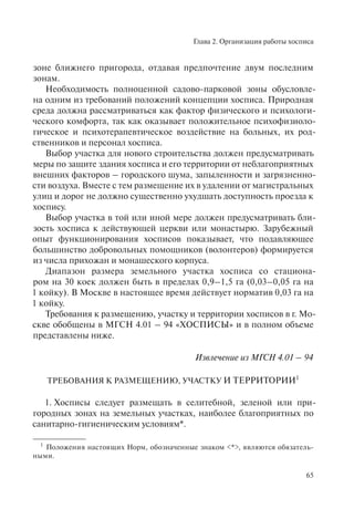 Глава 2. Организация работы хосписа
65
зоне ближнего пригорода, отдавая предпочтение двум последним
зонам.
Необходимость полноценной садово-парковой зоны обусловле-
на одним из требований положений концепции хосписа. Природная
среда должна рассматриваться как фактор физического и психологи-
ческого комфорта, так как оказывает положительное психофизиоло-
гическое и психотерапевтическое воздействие на больных, их род-
ственников и персонал хосписа.
Выбор участка для нового строительства должен предусматривать
меры по защите здания хосписа и его территории от неблагоприятных
внешних факторов – городского шума, запыленности и загрязненно-
сти воздуха. Вместе с тем размещение их в удалении от магистральных
улиц и дорог не должно существенно ухудшать доступность проезда к
хоспису.
Выбор участка в той или иной мере должен предусматривать бли-
зость хосписа к действующей церкви или монастырю. Зарубежный
опыт функционирования хосписов показывает, что подавляющее
большинство добровольных помощников (волонтеров) формируется
из числа прихожан и монашеского корпуса.
Диапазон размера земельного участка хосписа со стациона-
ром на 30 коек должен быть в пределах 0,9–1,5 га (0,03–0,05 га на
1 койку). В Москве в настоящее время действует норматив 0,03 га на
1 койку.
Требования к размещению, участку и территории хосписов в г. Мо-
скве обобщены в МГСН 4.01 – 94 «ХОСПИСЫ» и в полном объеме
представлены ниже.
Извлечение из МГСН 4.01 – 94
ТРЕБОВАНИЯ К РАЗМЕЩЕНИЮ, УЧАСТКУ И ТЕРРИТОРИИ1
1. Хосписы следует размещать в селитебной, зеленой или при-
городных зонах на земельных участках, наиболее благоприятных по
санитарно-гигиеническим условиям*.
1
Положения настоящих Норм, обозначенные знаком <*>, являются обязатель-
ными.
 