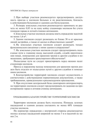 ХОСПИСЫ. Сборник материалов
66
2. При выборе участков рекомендуется предусматривать доступ-
ность проезда к хосписам больных и их родственников, близость
к действующим больницам и зданиям для богослужения.
3. Размеры земельных участков рекомендуется принимать из рас-
чета не менее 0,03 га на одну койку стационара хосписов без учета
площади гаража и летней стоянки автомашин.
4.Земельные участки хосписов должны иметь ограждение высотой
не менее 1,6 м*.
5. Здания хосписов следует размещать не ближе 30 м от красных
линий застройки, а также от жилых и общественных зданий*.
6. На земельных участках хосписов следует размещать только
функционально связанные с ними здания и сооружения*.
7. На земельных участках хосписов следует предусматривать подъ-
ездные пути к главному входу, выездной службе, службе приготовле-
ния пищи, помещению для хранения трупов и другим службам и по-
мещениям, требующим транспортного обеспечения*.
Подъездные пути не следует проектировать перед окнами палат
стационара хосписов.
Проезд к наружному выходу помещения для хранения трупов дол-
жен быть отделен от подъездных путей к другим службам и помеще-
ниям хосписов.
8. Благоустройство территорий хосписов следует осуществлять в
соответствии с действующими нормативными документами, а также
требованиями, приведенными в рекомендуемом приложении.
9. При отсутствии центральной базы санитарного автотранспорта,
на территориях хосписов следует предусматривать по заданию на про-
ектирование гараж и летнюю стоянку автомашин.
ТРЕБОВАНИЯ К БЛАГОУСТРОЙСТВУ ТЕРРИТОРИЙ ХОСПИСОВ
Территория хосписов должна быть озеленена. Площадь зеленых
насаждений и газонов должна составлять не менее 60% площади
участка хосписов.
По периметру ограждения с внутренней стороны рекомендуется
полоса зеленых насаждений шириной не менее 5 м и высотой не ме-
нее 2 м.
 