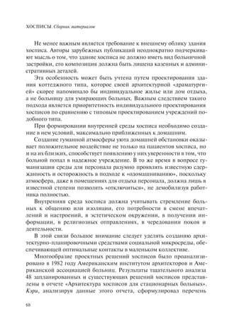 ХОСПИСЫ. Сборник материалов
68
Не менее важным является требование к внешнему облику здания
хосписа. Авторы зарубежных публикаций неоднократно подчеркива-
ют мысль о том, что здание хосписа не должно иметь вид больничной
застройки, его композиция должна быть лишена казенных и админи-
стративных деталей.
Эта особенность может быть учтена путем проектирования зда-
ния коттеджного типа, которое своей архитектурной «драматурги-
ей» скорее напоминало бы индивидуальное жилье или дом отдыха,
а не больницу для умирающих больных. Важным следствием такого
подхода является приоритетность индивидуального проектирования
хосписов по сравнению с типовым проектированием учреждений по-
добного типа.
При формировании внутренней среды хосписа необходимо созда-
ние в нем условий, максимально приближенных к домашним.
Создание гуманной атмосферы уюта домашней обстановки оказы-
вает положительное воздействие не только на пациентов хосписа, но
и на их близких, способствует появлению у них уверенности в том, что
больной попал в надежное учреждение. В то же время в вопросе гу-
манизации среды для персонала разумно проявлять известную сдер-
жанность и осторожность в подходе к «одомашниванию», поскольку
атмосфера, даже в помещениях для отдыха персонала, должна лишь в
известной степени позволять «отключиться», не демобилизуя работ-
ника полностью.
Внутренняя среда хосписа должна учитывать стремление боль-
ных к общению или изоляции, его потребности в смене впечат-
лений и настроений, в эстетическом окружении, в получении ин-
формации, в религиозных отправлениях, в чередовании покоя и
деятельности.
В этой связи большое внимание следует уделять созданию архи-
тектурно-планировочными средствами социальной микросреды, обе-
спечивающей оптимальные контакты в маленьком коллективе.
Многообразие проектных решений хосписов было проанализи-
ровано в 1982 году Американским институтом архитекторов и Аме-
риканской ассоциацией больниц. Результаты тщательного анализа
48 запланированных и существующих решений хосписов представ-
лены в отчете «Архитектура хосписов для стационарных больных».
Кэри, анализируя данные этого отчета, сформулировал перечень
 