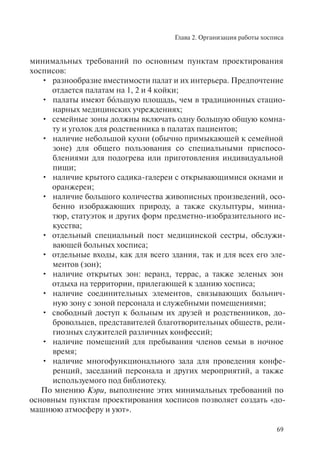 Глава 2. Организация работы хосписа
69
минимальных требований по основным пунктам проектирования
хосписов:
разнообразие вместимости палат и их интерьера. Предпочтение•
отдается палатам на 1, 2 и 4 койки;
палаты имеют бо• ´льшую площадь, чем в традиционных стацио-
нарных медицинских учреждениях;
семейные зоны должны включать одну большую общую комна-•
ту и уголок для родственника в палатах пациентов;
наличие небольшой кухни (обычно примыкающей к семейной•
зоне) для общего пользования со специальными приспосо-
блениями для подогрева или приготовления индивидуальной
пищи;
наличие крытого садика-галереи с открывающимися окнами и•
оранжереи;
наличие большого количества живописных произведений, осо-•
бенно изображающих природу, а также скульптуры, миниа-
тюр, статуэток и других форм предметно-изобразительного ис-
кусства;
отдельный специальный пост медицинской сестры, обслужи-•
вающей больных хосписа;
отдельные входы, как для всего здания, так и для всех его эле-•
ментов (зон);
наличие открытых зон: веранд, террас, а также зеленых зон•
отдыха на территории, прилегающей к зданию хосписа;
наличие соединительных элементов, связывающих больнич-•
ную зону с зоной персонала и служебными помещениями;
свободный доступ к больным их друзей и родственников, до-•
бровольцев, представителей благотворительных обществ, рели-
гиозных служителей различных конфессий;
наличие помещений для пребывания членов семьи в ночное•
время;
наличие многофункционального зала для проведения конфе-•
ренций, заседаний персонала и других мероприятий, а также
используемого под библиотеку.
По мнению Кэри, выполнение этих минимальных требований по
основным пунктам проектирования хосписов позволяет создать «до-
машнюю атмосферу и уют».
 