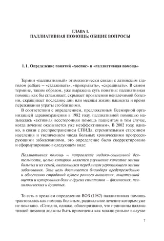 7
ГЛАВА 1.
ПАЛЛИАТИВНАЯ ПОМОЩЬ: ОБЩИЕ ВОПРОСЫ
1.1. Определение понятий «хоспис» и «паллиативная помощь»
Термин «паллиативный» этимологически связан с латинским гла-
голом palliare – «сглаживать», «прикрывать», «скрашивать». В самом
термине, таким образом, уже выражена суть понятия: паллиативная
помощь как бы сглаживает, скрывает проявления неизлечимой болез-
ни, скрашивает последние дни или месяцы жизни пациента и время
переживания утраты его близкими.
В соответствии с определением, предложенным Всемирной орга-
низацией здравоохранения в 1982 году, паллиативной помощью на-
зывалась «активная всесторонняя помощь пациентам в том случае,
когда лечение оказывается уже неэффективным». В 2002 году, одна-
ко, в связи с распространением СПИДа, стремительным старением
населения и увеличением числа больных хроническими прогресси-
рующими заболеваниями, это определение было скорректировано
и сформулировано в следующем виде:
Паллиативная помощь – направление медико-социальной дея-
тельности, целью которого является улучшение качества жизни
больных и их семей, оказавшихся перед лицом угрожающего жизни
заболевания. Эта цель достигается благодаря предупреждению
и облегчению страданий путем раннего выявления, тщательной
оценки и купирования боли и других симптомов – физических, пси-
хологических и духовных.
То есть в прежнем определении ВОЗ (1982) паллиативная помощь
трактовалась как помощь больным, радикальное лечение которым уже
не показано. «Сегодня, однако, общепризнано, что принципы паллиа-
тивной помощи должны быть применены как можно раньше в случае
 