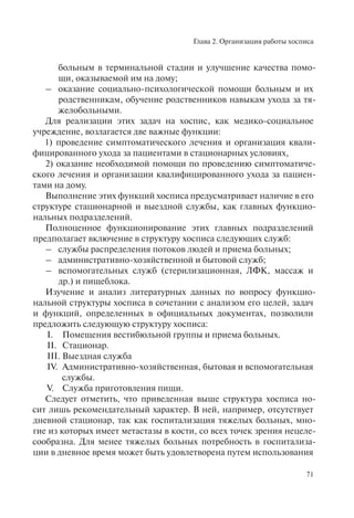Глава 2. Организация работы хосписа
71
больным в терминальной стадии и улучшение качества помо-
щи, оказываемой им на дому;
– оказание социально-психологической помощи больным и их
родственникам, обучение родственников навыкам ухода за тя-
желобольными.
Для реализации этих задач на хоспис, как медико-социальное
учреждение, возлагается две важные функции:
1) проведение симптоматического лечения и организация квали-
фицированного ухода за пациентами в стационарных условиях,
2) оказание необходимой помощи по проведению симптоматиче-
ского лечения и организации квалифицированного ухода за пациен-
тами на дому.
Выполнение этих функций хосписа предусматривает наличие в его
структуре стационарной и выездной службы, как главных функцио-
нальных подразделений.
Полноценное функционирование этих главных подразделений
предполагает включение в структуру хосписа следующих служб:
– службы распределения потоков людей и приема больных;
– административно-хозяйственной и бытовой служб;
– вспомогательных служб (стерилизационная, ЛФК, массаж и
др.) и пищеблока.
Изучение и анализ литературных данных по вопросу функцио-
нальной структуры хосписа в сочетании с анализом его целей, задач
и функций, определенных в официальных документах, позволили
предложить следующую структуру хосписа:
І. Помещения вестибюльной группы и приема больных.
ІІ. Стационар.
ІІІ. Выездная служба
IV. Административно-хозяйственная, бытовая и вспомогательная
службы.
V. Служба приготовления пищи.
Следует отметить, что приведенная выше структура хосписа но-
сит лишь рекомендательный характер. В ней, например, отсутствует
дневной стационар, так как госпитализация тяжелых больных, мно-
гие из которых имеет метастазы в кости, со всех точек зрения нецеле-
сообразна. Для менее тяжелых больных потребность в госпитализа-
ции в дневное время может быть удовлетворена путем использования
 