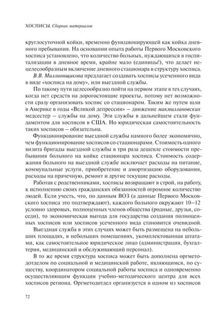 ХОСПИСЫ. Сборник материалов
72
круглосуточной койки, временно функционирующей как койка днев-
ного пребывания. На основании опыта работы Первого Московского
хосписа установлено, что количество больных, нуждающихся в госпи-
тализации в дневное время, крайне мало (единицы!), что делает не-
целесообразным включение дневного стационара в структуру хосписа.
В.В. Миллионщикова предлагает создавать хосписы усеченного вида
в виде «хосписа на дому», или выездной службы.
По такому пути целесообразно пойти на первом этапе в тех случаях,
когда нет средств на дорогостоящие проекты, потому нет возможно-
сти сразу организовать хоспис со стационаром. Таким же путем шли
в Америке в годы «Великой депрессии» – движение макмиллановских
медсестер – службы на дому. Эти службы в дальнейшем стали фун-
даментом для хосписов в США. Но юридическая самостоятельность
таких хосписов – обязательна.
Функционирование выездной службы намного более экономично,
чем функционирование хосписов со стационарами. Стоимость одного
визита бригады выездной службы в три раза дешевле стоимости пре-
бывания больного на койке стационара хосписа. Стоимость содер-
жания больного на выездной службе исключает расходы на питание,
коммунальные услуги, приобретение и амортизацию оборудования,
расходы на прачечную, ремонт и другие текущие расходы.
Работая с родственниками, хосписы возвращают в строй, на работу,
к исполнению своих гражданских обязанностей огромное количество
людей. Если учесть, что, по данным ВОЗ (а данные Первого Москов-
ского хосписа это подтверждают), каждого больного окружают 10–12
условно здоровых, полноценных членов общества (родные, друзья, со-
седи), то экономическая выгода для государства создания полноцен-
ных хосписов или хосписов усеченного вида становится очевидной.
Выездная служба в этих случаях может быть размещена на неболь-
ших площадях, в небольших помещениях, укомплектованная штата-
ми, как самостоятельное юридическое лицо (администрация, бухгал-
терия, медицинский и обслуживающий персонал).
В то же время структура хосписа может быть дополнена оргмето-
дотделом по социальной и медицинской работе, являющимся, по су-
ществу, координатором социальной работы хосписа и одновременно
осуществляющим функции учебно-методического центра для всех
хосписов региона. Оргметодотдел организуется в одном из хосписов
 