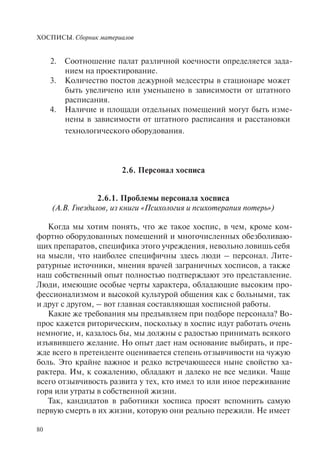 ХОСПИСЫ. Сборник материалов
80
Соотношение палат различной коечности определяется зада-2.
нием на проектирование.
Количество постов дежурной медсестры в стационаре может3.
быть увеличено или уменьшено в зависимости от штатного
расписания.
Наличие и площади отдельных помещений могут быть изме-4.
нены в зависимости от штатного расписания и расстановки
технологического оборудования.
2.6. Персонал хосписа
2.6.1. Проблемы персонала хосписа
(А.В. Гнездилов, из книги «Психология и психотерапия потерь»)
Когда мы хотим понять, что же такое хоспис, в чем, кроме ком-
фортно оборудованных помещений и многочисленных обезболиваю-
щих препаратов, специфика этого учреждения, невольно ловишь себя
на мысли, что наиболее специфичны здесь люди – персонал. Лите-
ратурные источники, мнения врачей заграничных хосписов, а также
наш собственный опыт полностью подтверждают это представление.
Люди, имеющие особые черты характера, обладающие высоким про-
фессионализмом и высокой культурой общения как с больными, так
и друг с другом, – вот главная составляющая хосписной работы.
Какие же требования мы предъявляем при подборе персонала? Во-
прос кажется риторическим, поскольку в хоспис идут работать очень
немногие, и, казалось бы, мы должны с радостью принимать всякого
изъявившего желание. Но опыт дает нам основание выбирать, и пре-
жде всего в претенденте оценивается степень отзывчивости на чужую
боль. Это крайне важное и редко встречающееся ныне свойство ха-
рактера. Им, к сожалению, обладают и далеко не все медики. Чаще
всего отзывчивость развита у тех, кто имел то или иное переживание
горя или утраты в собственной жизни.
Так, кандидатов в работники хосписа просят вспомнить самую
первую смерть в их жизни, которую они реально пережили. Не имеет
 