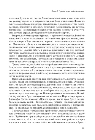 Глава 2. Организация работы хосписа
81
значения, будет ли это смерть близкого человека или животного: важ-
но, конструктивно или невротически она была воспринята. Фактиче-
ски та самая фраза принятия, примирения, снимающая страх перед
смертью, приходит к человеку, позитивно пережившему эту встречу.
Негативное, невротическое восприятие надолго поселяет в душе чув-
ство особого страха, своеобразного «комплекса смерти».
Второе, на что мы ориентируемся, – духовность человека. Реализо-
вана ли она в религиозности или нет – не столь принципиально, хотя
вопрос о вере в Бога достаточно хорошо помогал нам понять челове-
ка. Мы отдаем себе отчет, насколько хрупки наши ориентиры и что
религиозность не всегда соответствует внутреннему смыслу понятия
духовности. Но опыт работы в хосписе показывает, что при высокой
текучести кадров именно верующие люди являются наиболее надеж-
ными и стабильными и отвечают задаче служения больному. Следует
заметить, что духовность, необходимая в общении с больным, защи-
щает от психической травмы и самого ухаживающего за ним.
Третье качество, необходимое для работы в хосписе, – милосердие.
Это, прежде всего, доброта и полное отсутствие равнодушного отно-
шения к страданиям больного человека, это естественное стремление
немедля, не раздумывая, прийти ему на помощь; сюда же входит и по-
нятие жертвенности.
Наконец, следует отметить еще одну способность, которую нельзя
назвать иначе как энергетическим потенциалом личности. Открещи-
ваясь от всяких экстрасенсорных доктрин, тем не менее мы можем
выделить людей, чье психологическое, эмоциональное поле как бы
наполняет или заряжает нас, и, наоборот, есть люди, легко истощаю-
щиеся и опустошающие других. Наши предпочтения очевидны. В этой
связи уместным будет напомнить высказывание Парацельса, врача и
философа Средневековья: «Придет время, когда врач будет целить
больного самим собой». Таким образом, памятуя, что каждый медик
является лекарством для больного, необходимо понять и проверить
себя, не являешься ли ты ядом, сокращающим жизнь пациента.
Заключая наши «требования-ориентиры», мы ясно представляем
всю сложность «поиска соответствий» всем вышеизложенным усло-
виям. Требования при подборе кадров для службы в хосписе действи-
тельно высоки. И все же дадим простой совет, который в свое вре-
мя помог и нам: достаточно найти хотя бы одного истинно доброго
 