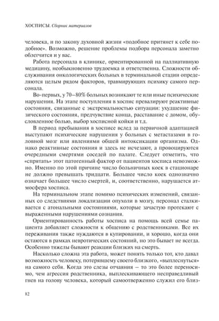 ХОСПИСЫ. Сборник материалов
82
человека, и по закону духовной жизни «подобное притянет к себе по-
добное». Возможно, решение проблемы подбора персонала заметно
облегчится и у вас.
Работа персонала в клинике, ориентированной на паллиативную
медицину, необыкновенно трудоемка и ответственна. Сложности об-
служивания онкологических больных в терминальной стадии опреде-
ляются целым рядом факторов, травмирующих психику самого пер-
сонала.
Во-первых, у 70–80% больных возникают те или иные психические
нарушения. На этапе поступления в хоспис превалируют реактивные
состояния, связанные с экстремальностью ситуации: ухудшение фи-
зического состояния, предчувствие конца, расставание с домом, обу-
словленное болью, выбор хосписной койки и т.д.
В период пребывания в хосписе вслед за первичной адаптацией
выступают психические нарушения у больных с метастазами в го-
ловной мозг или явлениями обшей интоксикации организма. Од-
нако реактивные состояния и здесь не исчезают, а провоцируются
очередными смертями соседей по палате. Следует отметить, что
«спрятать» этот патогенный фактор от пациентов хосписа невозмож-
но. Именно по этой причине число больничных коек в стационаре
не должно превышать тридцати. Большее число коек однозначно
означает большее число смертей, и, соответственно, нарушается ат-
мосфера хосписа.
На терминальном этапе помимо психических изменений, связан-
ных со следствиями локализации опухоли в мозгу, персонал сталки-
вается с атональными состояниями, которые зачастую протекают с
выраженными нарушениями сознания.
Ориентированность работы хосписа на помощь всей семье па-
циента добавляет сложности к общению с родственниками. Все их
переживания также нуждаются в купировании, и хорошо, когда они
остаются в рамках невротических состояний, но это бывает не всегда.
Особенно тяжелы бывают реакции близких на смерть.
Насколько сложна эта работа, может понять только тот, кто давал
возможность человеку, потерявшему своего близкого, «выплеснуться»
на самого себя. Когда это слезы отчаяния – то это более переноси-
мо, чем агрессия родственника, выплескивающего несправедливый
гнев на голову человека, который самоотверженно служил его близ-
 