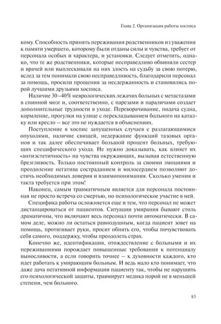 Глава 2. Организация работы хосписа
83
кому. Способность принять переживания родственников из уважения
к памяти умершего, которому были отданы силы и чувства, требует от
персонала особых и характера, и установки. Следует отметить, одна-
ко, что те же родственники, которые несправедливо обвиняли сестер
и врачей или выплескивали на них злость на судьбу за свою потерю,
вслед за тем понимали свою несправедливость, благодарили персонал
за помощь, просили прощения за несдержанность и становились по-
рой лучшими друзьями хосписа.
Наличие 30–40% неврологических лежачих больных с метастазами
в спинной мозг и, соответственно, с парезами и параличами создает
дополнительные трудности в уходе. Переворачивание, подача судна,
кормление, прогулки на улице с перекладыванием больного на катал-
ку или кресло – все это не нуждается в объяснениях.
Поступление в хоспис запущенных случаев с разлагающимися
опухолями, наличие свищей, недержание функций тазовых орга-
нов и так далее обеспечивает большой процент больных, требую-
щих специфического ухода. Не нужно доказывать, как влияет их
«антиэстетичность» на чувства окружающих, вызывая естественную
брезгливость. Только постоянный контроль за своими эмоциями и
преодоление негатива состраданием и милосердием позволяют до-
стичь необходимых доверия и взаимопонимания. Сколько умения и
такта требуется при этом!
Наконец, самым травматичным является для персонала постоян-
ная не просто встреча со смертью, но психологическое участие в ней.
Специфика работы осложняется еще и тем, что персонал не может
дистанцироваться от пациентов. Ситуации умирания бывают столь
драматичны, что включают весь персонал почти автоматически. В са-
мом деле, можно ли остаться равнодушным, когда пациент зовет на
помощь, протягивает руки, просит обнять его, чтобы почувствовать
себя самого, поддержку, чтобы преодолеть страх.
Конечно же, идентификация, отождествление с больными и их
переживаниями порождает повышенные требования к потенциалу
выносливости, а если говорить точнее – к духовности каждого, кто
идет работать к умирающим больным. И ведь мало кто понимает, что
даже дача негативной информации пациенту так, чтобы не нарушить
его психологической защиты, травмирует медика порой не в меньшей
степени, чем больного.
 