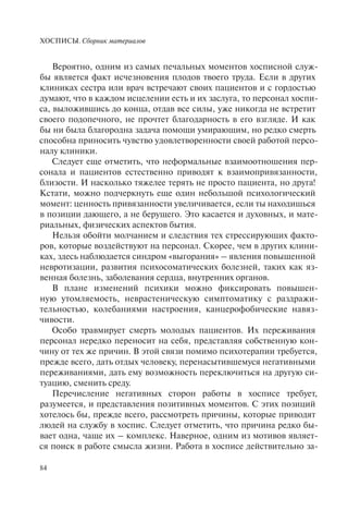 ХОСПИСЫ. Сборник материалов
84
Вероятно, одним из самых печальных моментов хосписной служ-
бы является факт исчезновения плодов твоего труда. Если в других
клиниках сестра или врач встречают своих пациентов и с гордостью
думают, что в каждом исцелении есть и их заслуга, то персонал хоспи-
са, выложившись до конца, отдав все силы, уже никогда не встретит
своего подопечного, не прочтет благодарность в его взгляде. И как
бы ни была благородна задача помощи умирающим, но редко смерть
способна приносить чувство удовлетворенности своей работой персо-
налу клиники.
Следует еще отметить, что неформальные взаимоотношения пер-
сонала и пациентов естественно приводят к взаимопривязанности,
близости. И насколько тяжелее терять не просто пациента, но друга!
Кстати, можно подчеркнуть еще один небольшой психологический
момент: ценность привязанности увеличивается, если ты находишься
в позиции дающего, а не берущего. Это касается и духовных, и мате-
риальных, физических аспектов бытия.
Нельзя обойти молчанием и следствия тех стрессирующих факто-
ров, которые воздействуют на персонал. Скорее, чем в других клини-
ках, здесь наблюдается синдром «выгорания» – явления повышенной
невротизации, развития психосоматических болезней, таких как яз-
венная болезнь, заболевания сердца, внутренних органов.
В плане изменений психики можно фиксировать повышен-
ную утомляемость, неврастеническую симптоматику с раздражи-
тельностью, колебаниями настроения, канцерофобические навяз-
чивости.
Особо травмирует смерть молодых пациентов. Их переживания
персонал нередко переносит на себя, представляя собственную кон-
чину от тех же причин. В этой связи помимо психотерапии требуется,
прежде всего, дать отдых человеку, перенасытившемуся негативными
переживаниями, дать ему возможность переключиться на другую си-
туацию, сменить среду.
Перечисление негативных сторон работы в хосписе требует,
разумеется, и представления позитивных моментов. С этих позиций
хотелось бы, прежде всего, рассмотреть причины, которые приводят
людей на службу в хоспис. Следует отметить, что причина редко бы-
вает одна, чаще их – комплекс. Наверное, одним из мотивов являет-
ся поиск в работе смысла жизни. Работа в хосписе действительно за-
 