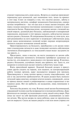 Глава 2. Организация работы хосписа
85
ставляет переосмыслить свою жизнь. Встреча со смертью производит
переоценку всех ценностей, дает понимание того, зачем ты пришел
в этот мир. Стоит ли говорить о том, что «мелочи жизни», заботы о
материальном достатке, комфорт мещанского благополучия, сиюми-
нутные потребности – все это как цель и смысл жизни отпадает, ибо
перед глазами находится постоянное напоминание о смерти и недол-
говечности бытия. Переосмысление, осознание жизни с позиций вы-
сокой морали, духовный рост больных, наблюдаемый и поощряемый
персоналом, вовлекают в этот процесс каждого, небезучастно находя-
щегося рядом с больным. И сопереживая больному на этом пути, вся-
кий решившийся на него укрепляет и возрождает собственную душу,
среди хаоса всевозможных иллюзий острее ощущая непреходящую
ценность каждого мгновения земной жизни.
Ориентированность на больного, приобщение к его жизни помо-
гают становлению личности и даже позволяют осознать собственную
значимость (благодарность за «последний стакан воды» заслужить не
так просто...).
Представьте, лишь в мыслях, на месте уходящего из жизни себя.
Какую небывалую значимость мгновенно приобретут душевные ка-
чества тех, кто окажется с вами рядом в это трудное время. В хосписе,
рядом с больными, случайных людей, как правило, нет. Здесь те, кто
искренне и сознательно желает помочь и облегчить чужое горе.
Взять простейший вариант. Лежачий больной должен в присут-
ствии других сходить на горшок, или пациент, не контролирующий
работу тазовых органов, вдруг оказывается мокрым или грязным.
Присовокупите к этому ночное время и палату тяжелобольных, чей
сон и так достаточно проблематичен. И каков должен быть психоло-
гический заряд нянечки, которую хочется назвать «нянюшкой», когда
ее приход вносит покой и умиротворение в самые израненные и мя-
тущиеся души. Нет ни грубости, ни осуждения, лишь понимание и
сочувствие.
Хотелось бы развить эту тему. В конце своей жизни беспомощный,
страдающий человек как бы возвращается в положение ребенка. Даже
физически он смотрит на подходящих к нему людей снизу вверх. Пер-
сонал же несет на себе функцию родителей, ухаживающих за свои-
ми детьми. Мы всегда щедры на ласку ребенку, даже не предполагая,
кем он вырастет. Сколь же важно увидеть в том или ином старике его
 