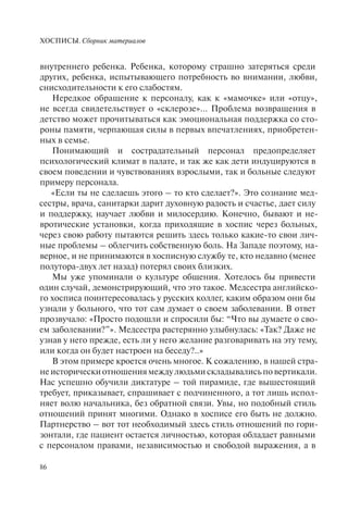 ХОСПИСЫ. Сборник материалов
86
внутреннего ребенка. Ребенка, которому страшно затеряться среди
других, ребенка, испытывающего потребность во внимании, любви,
снисходительности к его слабостям.
Нередкое обращение к персоналу, как к «мамочке» или «отцу»,
не всегда свидетельствует о «склерозе»... Проблема возвращения в
детство может прочитываться как эмоциональная поддержка со сто-
роны памяти, черпающая силы в первых впечатлениях, приобретен-
ных в семье.
Понимающий и сострадательный персонал предопределяет
психологический климат в палате, и так же как дети индуцируются в
своем поведении и чувствованиях взрослыми, так и больные следуют
примеру персонала.
«Если ты не сделаешь этого – то кто сделает?». Это сознание мед-
сестры, врача, санитарки дарит духовную радость и счастье, дает силу
и поддержку, научает любви и милосердию. Конечно, бывают и не-
вротические установки, когда приходящие в хоспис через больных,
через свою работу пытаются решить здесь только какие-то свои лич-
ные проблемы – облегчить собственную боль. На Западе поэтому, на-
верное, и не принимаются в хосписную службу те, кто недавно (менее
полутора-двух лет назад) потерял своих близких.
Мы уже упоминали о культуре общения. Хотелось бы привести
один случай, демонстрирующий, что это такое. Медсестра английско-
го хосписа поинтересовалась у русских коллег, каким образом они бы
узнали у больного, что тот сам думает о своем заболевании. В ответ
прозвучало: «Просто подошли и спросили бы: “Что вы думаете о сво-
ем заболевании?”». Медсестра растерянно улыбнулась: «Так? Даже не
узнав у него прежде, есть ли у него желание разговаривать на эту тему,
или когда он будет настроен на беседу?..»
В этом примере кроется очень многое. К сожалению, в нашей стра-
не исторически отношения между людьми складывались по вертикали.
Нас успешно обучили диктатуре – той пирамиде, где вышестоящий
требует, приказывает, спрашивает с подчиненного, а тот лишь испол-
няет волю начальника, без обратной связи. Увы, но подобный стиль
отношений принят многими. Однако в хосписе его быть не должно.
Партнерство – вот тот необходимый здесь стиль отношений по гори-
зонтали, где пациент остается личностью, которая обладает равными
с персоналом правами, независимостью и свободой выражения, а в
 