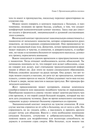 Глава 2. Организация работы хосписа
87
чем-то имеет и преимущества, поскольку персонал ориентирован на
служение ему.
Можно много говорить о контакте персонала с больным, о пан-
томимике, позициях во время беседы, улыбках, о том, что создает
комфортный психологический климат хосписа. Здесь еще раз умест-
но сказать о физической, эмоциональной и духовной составляющих
этого климата.
Физический контакт предполагает максимальную совместимость с
пациентом от начального знакомства, которое сопровождается руко-
пожатием, до последующих соприкосновений. Они проявляются че-
рез так называемый язык тела. Допустим, легкое прикосновение руки
может передать и чувства, и симпатии, и доверительность, и одобре-
ние, но также и остановить больного от напрасного выплеска, успоко-
ить тревогу, переключить внимание.
Важно находиться в едином временном и пространственном поле
с пациентом. Тогда отпадает необходимость долгих объяснений. Ты
начинаешь понимать не то, что говорит или делает собеседник, а как
он говорит или делает, идет считывание трансситуационной инфор-
мации и обмен ею. Для этого не нужно специального образования.
Ребенок спокойно засыпает на руках матери. Она думает, что вот те-
перь можно сходить в магазин, но дитя тут же просыпается, начинает
плакать, словно прочло ее мысли. Собака угадывает часто ваш взгляд
и бежит к двери, виляя хвостом и ожидая прогулки. Вот примеры фи-
зического контакта.
Жест прикосновения может купировать ложные комплексы
самобрезгливости или ожидания подобного чувства от окружающих.
Приобщение пациента к своему «полю» может заметно растянуть чув-
ство времени, и это порой самый большой подарок, который мы мо-
жем дать уходящему человеку. Даже во время коматозного состояния
«держание за руку» помогает больному справиться со страхами.
Эмоциональный контакт зиждется на чувстве симпатии. В этом
случае мостик строится не от себя к больному, но от него к себе. На-
строенность не на «подать себя», а выслушать и принять другого
создает почву для общения. Вместе с этим необходимо понимание
ситуации больного, сочувствие и доброжелательность. Необык-
новенно важна для медработника или волонтера способность не
держать в сознании страх смерти. Ибо больные, если можно так
 