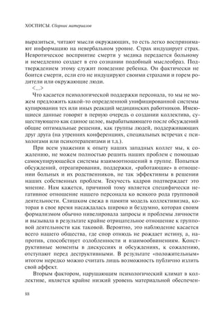 ХОСПИСЫ. Сборник материалов
88
выразиться, читают мысли окружающих, то есть легко воспринима-
ют информацию на невербальном уровне. Страх индуцирует страх.
Невротическое восприятие смерти у медика передается больному
и немедленно создает в его сознании подобный мыслеобраз. Под-
тверждением этому служит поведение ребенка. Он фактически не
боится смерти, если его не индуцируют своими страхами и горем ро-
дители или окружающие люди.
<…>
Что касается психологической поддержки персонала, то мы не мо-
жем предложить какой-то определенной унифицированной системы
купирования тех или иных реакций медицинских работников. Имею-
щиеся данные говорят в первую очередь о создании коллектива, су-
ществующего как единое целое, вырабатывающего после обсуждений
общие оптимальные решения, как группы людей, поддерживающих
друг друга (на утренних конференциях, специальных встречах с пси-
хологами или психотерапевтами и т.д.).
При всем уважении к опыту наших западных коллег мы, к со-
жалению, не можем полностью решить наших проблем с помощью
самокупирующейся системы взаимоотношений в группе. Попытки
обсуждений, отреагирования, поддержки, «работающие» в отноше-
нии больных и их родственников, не так эффективны в решении
наших собственных проблем. Текучесть кадров подтверждает это
мнение. Нам кажется, причиной тому является специфически не-
гативное отношение нашего персонала ко всякого рода групповой
деятельности. Слишком свежа в памяти модель коллективизма, ко-
торая в свое время насаждалась широко и бездумно, которая своим
формализмом обычно нивелировала запросы и проблемы личности
и вызывала в результате крайне отрицательное отношение к группо-
вой деятельности как таковой. Вероятно, это наблюдение касается
всего нашего общества, где спор отнюдь не рождает истину, а, на-
против, способствует озлобленности и взаимообвинениям. Конст-
руктивные моменты в дискуссиях и обсуждениях, к сожалению,
отступают перед деструктивными. В результате «положительным»
итогом нередко можно считать лишь возможность публично излить
свой аффект.
Вторым фактором, нарушающим психологический климат в кол-
лективе, является крайне низкий уровень материальной обеспечен-
 