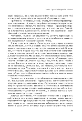 Глава 2. Организация работы хосписа
89
ности персонала, из-за чего люди не имеют возможности снять груз
переживаний и расслабиться в домашней обстановке, в семье.
Пребывание на природе, походы в театр, музеи также требуют вре-
мени и возможностей, а последние у большинства крайне ограничены.
Тем не менее нам видится, что решение вопроса – в расширении гра-
ниц сознания персонала, его кругозора, эстетических потребностей,
т.е. в расширении духовной сферы личности, что, несомненно, ведет
к большей терпимости и взаимопониманию.
Разумеется, научение конструктивному диспуту, терпимости к
противоположному мнению и взглядам также необходимы для созда-
ния продуктивных взаимоотношений в группе.
В этом плане нам кажется обязательным прежде всего восстано-
вить те принципы, которые в нашем обществе долго подавлялись. Мы
имеем в виду доверие как основу системы взаимоотношений. В преж-
ней, советской, модели общества все взаимоотношения в медучреж-
дениях подчинялись единой догме – постоянному контролю над каж-
дым шагом персонала. Мы считаем, что в хосписе акцент должен быть
смещен на собственную совесть каждого человека, работающего здесь.
Никто не может быть лучшим судьей для нас, чем мы сами. Работа в
хосписе фактически подводит к этому принципу, поскольку основа-
на на энтузиазме, который у нас, как известно, благополучия мате-
риального не дает. Учитывая, что каждый человек чувствует предел
собственных сил, в практике хосписов и должен быть отлажен такой
ритм работы, который бы позволил каждому работать в соответствии
со своими возможностями.
Нам кажется, что человек должен быть сам хозяином своего време-
ни. Возможности отключения, переключения, взаимозаменяемости
позволят ему регулировать свое время. Стремление к профессиональ-
ному совершенствованию, внимание к собственным эстетическим
запросам, постоянное сознание необходимости «делать добро» будут
способствовать созданию той атмосферы, .в которой возможно купи-
рование многих стрессовых реакций.
Хотелось бы отметить, что изменение отношения к смерти и к
собственным негативным переживаниям должно занять соответ-
ствующее место при обсуждении тех или иных проблем. В самом деле,
живя непросто, мы постоянно пытаемся избавить свою жизнь от горя,
печали и даже грусти, но порой переживание именно этих чувств
 