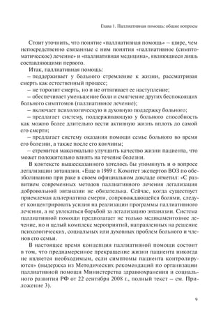 Глава 1. Паллиативная помощь: общие вопросы
9
Стоит уточнить, что понятие «паллиативная помощь» – шире, чем
непосредственно связанные с ним понятия «паллиативное (симпто-
матическое) лечение» и «паллиативная медицина», являющиеся лишь
составляющими первого.
Итак, паллиативная помощь:
– поддерживает у больного стремление к жизни, рассматривая
смерть как естественный процесс;
– не торопит смерть, но и не оттягивает ее наступление;
– обеспечивает уменьшение боли и смягчение других беспокоящих
больного симптомов (паллиативное лечение);
– включает психологическую и духовную поддержку больного;
– предлагает систему, поддерживающую у больного способность
как можно более длительно вести активную жизнь вплоть до самой
его смерти;
– предлагает систему оказания помощи семье больного во время
его болезни, а также после его кончины;
– стремится максимально улучшить качество жизни пациента, что
может положительно влиять на течение болезни.
В контексте вышесказанного хотелось бы упомянуть и о вопросе
легализации эвтаназии. «Еще в 1989 г. Комитет экспертов ВОЗ по обе-
зболиванию при раке в своем официальном докладе отметил: «С раз-
витием современных методов паллиативного лечения легализация
добровольной эвтаназии не обязательна. Сейчас, когда существует
приемлемая альтернатива смерти, сопровождающейся болями, следу-
ет концентрировать усилия на реализации программы паллиативного
лечения, а не увлекаться борьбой за легализацию эвтаназии. Система
паллиативной помощи предполагает не только медикаментозное ле-
чение, но и целый комплекс мероприятий, направленных на решение
психологических, социальных или духовных проблем больного и чле-
нов его семьи.
В настоящее время концепция паллиативной помощи состоит
в том, что преднамеренное прекращение жизни пациента никогда
не является необходимым, если симптомы пациента контролиру-
ются» (выдержка из Методических рекомендаций по организации
паллиативной помощи Министерства здравоохранения и социаль-
ного развития РФ от 22 сентября 2008 г., полный текст – см. При-
ложение 3).
 