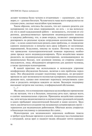 ХОСПИСЫ. Сборник материалов
90
делают человека более чутким и отзывчивым – «душевным», как го-
ворят, и – духовно богатым. Человечность чаще всего определяется не
столько умом, сколько масштабом чувствования.
Таким образом, хотелось бы сказать, что нет единого рецепта для
купирования тех или иных переживаний, но есть – и мы использу-
ем это в своей каждодневной работе – возможность, отступив от сте-
реотипа, руководствоваться принципом индивидуального подхода
к каждому работнику, что, в свою очередь, позволяет своевременно
реагировать на реальные нужды сотрудников коллектива. Большин-
ство – в силах самостоятельно решать свои проблемы, и «подведение
единого знаменателя» в попытке всех сразу избавить от негативных
переживаний, безусловно, никому не нужно. Поэтому мы считаем,
что проведение психотерапевтической помощи персоналу необхо-
димо прежде всего индивидуализировать. Пути воздействия можно
разделить на индивидуальную психотерапию, основывающуюся на
рациональных беседах, или духовную помощь со стороны священ-
нослужителя, лица, обладающего авторитетом для данного человека,
а также групповую психотерапию.
В нашей практике мы использовали и используем утренние
конференции обсуждения больных, включая в них проблемы персо-
нала. Эти обсуждения создают подготовку персонала, но регламент
времени не дает возможности полностью купировать эмоциональные
реакции всех, однако они помогают персоналу почувствовать един-
ство и разделить интересы каждого со всеми. Большую поддержку
оказывают встречи вне хосписа, в неформальной обстановке.
<…>
Мы видим, что в отношении персонала целесообразно применение
тех же методов, что и к больным, поскольку речь идет, прежде всего,
о снятии эмоциональных стрессов. Принципы воздействия одинако-
вы, хотя методы видоизменяются в соответствии с разницей ситуаций,
в каких пребывают онкологический больной и наши коллеги. Труд-
ность заключается в создании так называемых супервизорских групп –
терапевтов для медицинских работников. Обычная жизнь упирается
в банальную пословицу о сапожниках без сапог...
Психотерапия для медицинского персонала особенно тяжела
и требует куда больше времени и усилий, поскольку мы сталкиваемся
с ситуацией, когда врач и пациент-медик обладают почти одинако-
 