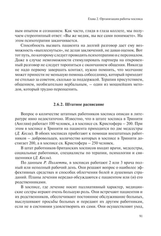 Глава 2. Организация работы хосписа
91
вым опытом и сознанием. Как часто, глядя в глаза коллеге, мы полу-
чаем стереотипный ответ: «Вы же медик, вы все сами понимаете». На
этом психотерапия заканчивается.
Способность вызвать пациента на долгий разговор дает ему воз-
можность «выплеснуться», не делая заключений, не давая оценок. Вот
тотпуть,покоторомуследуетпроводитьпсихотерапиюисперсоналом.
Даже в случае невозможности стимулировать партнера на откровен-
ный разговор не следует торопиться с окончанием общения. Никогда
не надо первому завершать контакт, нужно помнить, что молчание
может принести не меньшую помощь собеседнику, который приходит
не столько за советом, сколько за поддержкой. Терапия присутствием,
общением, необязательно вербальным, – один из мощнейших мето-
дов, который трудно переоценить.
2.6.2. Штатное расписание
Вопрос о количестве штатных работников хосписа описан в лите-
ратуре явно недостаточно. Известно, что в штате хосписа в Тринити
(Англия) работает 100 человек, а в хосписе св. Кристофера – 200. При
этом в хосписе в Тринити на пациента приходится по две медсестры
(Д. Кесли). В обоих хосписах прибегают к помощи внештатных работ-
ников – добровольцев, количество которых в хосписе в Тринити до-
стигает 200, а в хосписе св. Кристофера – 250 человек.
В штат работников британских хосписов входят врачи, медсестры,
социальные работники, специалисты по терапии, психологии и свя-
щенники (Д. Кесли).
По данным Р. Поллетти, в хосписах работают 2 или 3 врача пол-
ный или неполный рабочий день. Они решают вопрос о наиболее эф-
фективных средствах и способах облегчения болей и душевных стра-
даний. Планы лечения нередко обсуждаются с пациентом или (и) его
родственниками.
В хосписе, где лечение носит паллиативный характер, медицин-
ские сестры играют очень большую роль. Они встречают пациентов и
их родственников, обеспечивают постоянное обслуживание больных,
выслушивают просьбы больных и передают их другим работникам,
если не в состоянии удовлетворить их сами. Они осуществляют уход,
 