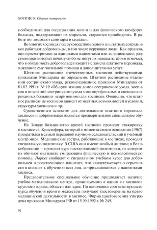 ХОСПИСЫ. Сборник материалов
92
необходимый для поддержания жизни и для физического комфорта
больных, поддерживают их морально, стараются приободрить. В ра-
боте им помогают санитары и сиделки.
Во многих хосписах под руководством одного из штатных сотрудни-
ков работают добровольцы, в том числе верующие люди. Как правило,
они присматривают за одинокими пациентами или за пациентами, род-
ственники которых почему-либо не могут их навещать. Brown отмечает,
что в обязанность добровольцев входит не замена штатного персонала,
а оказание ему посильной помощи и дополнительных услуг.
Штатное расписание отечественных хосписов действующими
приказами Минздрава не определено. Штатное расписание отделе-
ний сестринского ухода, рекомендованное приказом Минздрава от
01.02.1991 г. № 19 «Об организации домов сестринского ухода, хоспи-
сов и отделений сестринского ухода многопрофильных и специализи-
рованных больниц» неприменимо для хосписов. Очевидно, что штат-
ное расписание хосписов зависит от местных возможностей и условий,
структуры хосписов и пр.
Существенным аспектом для деятельности штатного персонала
хосписов и добровольцев является предварительное специальное обу-
чение.
На Западе большинство врачей хосписов проходят стажировку
в хосписе св. Кристофера, который с момента своего основания (1967)
превратился в самый передовой научно-исследовательский и учебный
центр мира. Медицинские сестры, работающие в хосписах, проходят
специальную подготовку. В США они имеют особый диплом; в Вели-
кобритании – проходят курс постдипломной подготовки, на котором
их обучают оказывать умирающим физическую и психологическую
помощь. Паркес сообщает о специальном учебном курсе для добро-
вольцев и родственников пациента, что свидетельствует о серьезно-
сти в подходе к обучению всех лиц, соприкасающихся с пациентами
хосписа.
Предварительное специальное обучение предполагает наличие
учебно-методического центра, организуемого в одном из хосписов
крупного города, области или края. По окончании соответствующего
курса обучения врачи и медсестры получают удостоверение на право
медицинской деятельности в хосписе. Форма удостоверения утверж-
дена приказом Минздрава РФ от 15.09.1992 г. № 249.
 