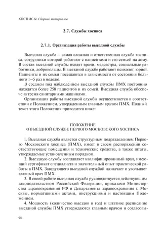ХОСПИСЫ. Сборник материалов
98
2.7. Службы хосписа
2.7.1. Организация работы выездной службы
Выездная служба – самая сложная и ответственная служба хоспи-
са, сотрудники которой работают с пациентами и его семьей на дому.
В состав выездной службы входят врачи, медсестры, социальные ра-
ботники, добровольцы. В выездной службе работают психолог, юрист.
Пациенты и их семьи посещаются в зависимости от состояния боль-
ного 1–5 раз в неделю.
В среднем под наблюдением выездной службы ПМХ постоянно
находятся более 250 пациентов и их семей. Выездная служба обеспе-
чена тремя санитарными машинами.
Организация работы выездной службы осуществляется в соответ-
ствии с Положением, утвержденным главным врачом ПМХ. Полный
текст этого Положения приводится ниже:
ПОЛОЖЕНИЕ
О ВЫЕЗДНОЙ СЛУЖБЕ ПЕРВОГО МОСКОВСКОГО ХОСПИСА
1. Выездная служба является структурным подразделением Перво-
го Московского хосписа (ПМХ), имеет в своем распоряжении со-
ответствующие помещения и технические средства, а также штаты,
утверждаемые установленным порядком.
2. Выездную службу возглавляет квалифицированный врач, имею-
щий сертификат специалиста и значительный опыт практической ра-
боты в ПМХ. Заведующего выездной службой назначает и увольняет
главный врач ПМХ.
3. В своей работе выездная служба руководствуется действующим
законодательством Российской Федерации, приказами Министер-
ства здравоохранения РФ и Департамента здравоохранения г. Мо-
сквы, нормативными актами, инструкциями и настоящим Поло-
жением.
4. Мощность (количество выездов в год) и штатное расписание
выездной службы ПМХ утверждаются главным врачом и согласовы-
 