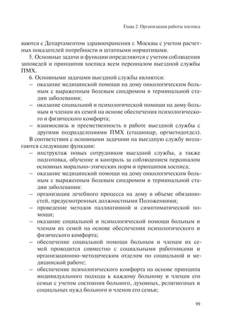 Глава 2. Организация работы хосписа
99
ваются с Департаментом здравоохранения г. Москвы с учетом расчет-
ных показателей потребности и штатными нормативами.
5. Основные задачи и функции определяются с учетом соблюдения
заповедей и принципов хосписа всем персоналом выездной службы
ПМХ.
6. Основными задачами выездной службы являются:
– оказание медицинской помощи на дому онкологическим боль-
ным с выраженным болевым синдромом в терминальной ста-
дии заболевания;
– оказание социальной и психологической помощи на дому боль-
ным и членам их семей на основе обеспечения психологическо-
го и физического комфорта;
– взаимосвязь и преемственность в работе выездной службы с
другими подразделениями ПМХ (стационар, оргметодотдел).
В соответствии с основными задачами на выездную службу возла-
гаются следующие функции:
– инструктаж новых сотрудников выездной службы, а также
подготовка, обучение и контроль за соблюдением персоналом
основных морально-этических норм и принципов хосписа;
– оказание медицинской помощи на дому онкологическим боль-
ным с выраженным болевым синдромом в терминальной ста-
дии заболевания:
– организация лечебного процесса на дому в объеме обязанно-
стей, предусмотренных должностными Положениями;
– проведение методов паллиативной и симптоматической по-
мощи;
– оказание социальной и психологической помощи больным и
членам их семей на основе обеспечения психологического и
физического комфорта;
– обеспечение социальной помощи больным и членам их се-
мей проводится совместно с социальными работниками и
организационно-методическим отделом по социальной и ме-
дицинской работе;
– обеспечение психологического комфорта на основе принципа
индивидуального подхода к каждому больному и членам его
семьи с учетом состояния больного, духовных, религиозных и
социальных нужд больного и членов его семьи;
 