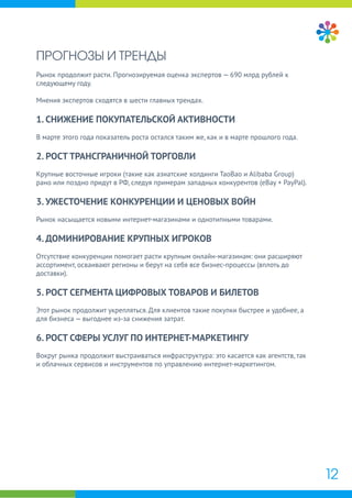 ПРОГНОЗЫ И ТРЕНДЫ
Рынок продолжит расти. Прогнозируемая оценка экспертов — 690 млрд рублей к
следующему году.
Мнения экспертов сходятся в шести главных трендах.
1. СНИЖЕНИЕ ПОКУПАТЕЛЬСКОЙ АКТИВНОСТИ
В марте этого года показатель роста остался таким же, как и в марте прошлого года.
2. РОСТ ТРАНСГРАНИЧНОЙ ТОРГОВЛИ
Крупные восточные игроки (такие как азиатские холдинги TaoBao и Alibaba Group)
рано или поздно придут в РФ, следуя примерам западных конкурентов (eBay + PayPal).
3. УЖЕСТОЧЕНИЕ КОНКУРЕНЦИИ И ЦЕНОВЫХ ВОЙН
Рынок насыщается новыми интернет-магазинами и однотипными товарами.
4. ДОМИНИРОВАНИЕ КРУПНЫХ ИГРОКОВ
Отсутствие конкуренции помогает расти крупным онлайн-магазинам: они расширяют
ассортимент, осваивают регионы и берут на себя все бизнес-процессы (вплоть до
доставки).
5. РОСТ СЕГМЕНТА ЦИФРОВЫХ ТОВАРОВ И БИЛЕТОВ
Этот рынок продолжит укрепляться. Для клиентов такие покупки быстрее и удобнее, а
для бизнеса — выгоднее из-за снижения затрат.
6. РОСТ СФЕРЫ УСЛУГ ПО ИНТЕРНЕТ-МАРКЕТИНГУ
Вокруг рынка продолжит выстраиваться инфраструктура: это касается как агентств, так
и облачных сервисов и инструментов по управлению интернет-маркетингом.
12
 