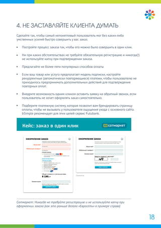 4. НЕ ЗАСТАВЛЯЙТЕ КЛИЕНТА ДУМАТЬ
Сделайте так, чтобы самый непонятливый пользователь мог без каких-либо
умственных усилий быстро совершить у вас заказ.
Постройте процесс заказа так, чтобы его можно было совершить в один клик.
Ни при каких обстоятельствах не требуйте обязательную регистрацию и никогда(!)
не используйте капчу при подтверждении заказа.
Предлагайте не более пяти популярных способов оплаты
Если ваш товар или услуга предполагает модель подписки, настройте
рекуррентные (автоматически повторяющиеся) платежи, чтобы пользователю не
приходилось предпринимать дополнительных действий для подтверждения
повторных оплат.
Внедрите возможность одним кликом оставить заявку на обратный звонок, если
пользователь не хочет оформлять заказ самостоятельно.
Подберите платежную систему, которая позволит вам брендировать страницу
оплаты, чтобы не вызывать у пользователя ощущения ухода с основного сайта.
bSimple рекомендует для этих целей сервис Futubank.
18
Сотмаркет: Никогда не требуйте регистрацию и не используйте капчу при
оформлении заказа (как это раньше делала «Евросеть» в примере справа)
 