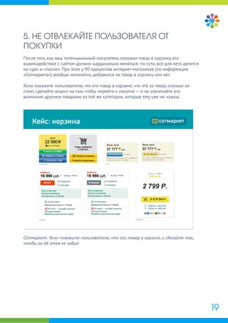 5. НЕ ОТВЛЕКАЙТЕ ПОЛЬЗОВАТЕЛЯ ОТ
ПОКУПКИ
После того, как ваш потенциальный покупатель положил товар в корзину, его
взаимодействие с сайтом должно кардинально меняться: по сути, все для него делится
на «до» и «после». При этом у 90 процентов интернет-магазинов (по информации
«Сотмаркета») вообще непонятно, добавился ли товар в корзину или нет.
Ясно покажите пользователю, что его товар в корзине, что это за товар, сколько он
стоит, сделайте акцент на том, чтобы перейти к покупке — и не отвлекайте его
внимание другими товарами из той же категории, которые ему уже не нужны.
19
Сотмаркет: Ясно покажите пользователю, что его товар в корзине, и сделайте так,
чтобы он об этом не забыл
 