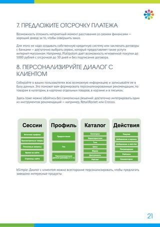 21
7. ПРЕДЛОЖИТЕ ОТСРОЧКУ ПЛАТЕЖА
Возможность отложить неприятный момент расставания со своими финансами —
хороший довод за то, чтобы совершить заказ.
Для этого не надо создавать собственную кредитную систему или заключать договоры
с банками — достаточно выбрать сервис, который предоставляет такие услуги
интернет-магазинам. Например, Platipotom дает возможность мгновенной покупки до
5000 рублей с отсрочкой до 30 дней и без подписания договора.
8. ПЕРСОНАЛИЗИРУЙТЕ ДИАЛОГ С
КЛИЕНТОМ
Собирайте о ваших пользователях всю возможную информацию и записывайте ее в
базу данных. Это поможет вам формировать персонализированные рекомендации, по
товарам в категории, в карточке отдельных товаров, в корзине и в письмах.
Здесь тоже можно обойтись без самописных решений: достаточно интегрировать один
из инструментов рекомендаций — например, RetailRocket или Crossss.
bSimple: Диалог с клиентом можно всесторонне персонализировать, чтобы предлагать
заведомо интересные продукты
 