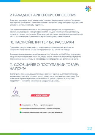 22
9. НАЛАДЬТЕ ПАРТНЕРСКИЕ ОТНОШЕНИЯ
Бонусы от партнеров могут значительно повлиять на решение о покупке. Заключите
партнерские отношения с теми компаниями, с которыми уже работаете — курьерскими
службами, системами оплаты и другими.
Еще одна отличная возможность быстро получить результаты от партнеров —
воспользоваться одной из партнерских сетей. Так, уже упомянутый выше Flocktory
предлагает вашим покупателям бонусы других магазинов на странице подтверждения
заказа, а ваши бонусы показывает покупателям партнерских магазинов.
10. НАСТРОЙТЕ ТРИГГЕРНЫЕ РАССЫЛКИ
Поведенческие рассылки помогут вам «догнать» пользователей, которые не
завершили оформление заказа или просто могли бы купить что-то еще.
Большинство современных email-сервисов — от Subscribe до MailChimp —позволяет
настраивать последовательности так, чтобы вашим клиентам автоматически уходило
персонализированное письмо при совершении определенных действий на сайте.
11. СООБЩАЙТЕ О ПОСТУПЛЕНИИ ТОВАРА
НА ПОЧТУ
Около трети магазинов, осуществляющих доставку в регионы, отправляют заказы
наложенным платежом — клиент платит только после того, как получает товар. Это
приводит к огромному количеству возвратов. С другой стороны, если просить
предоплату — снижается конверсия в завершенные заказы.
 