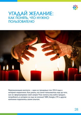Персонализация контента — одна из трендовых тем 2014 года в
интернет-маркетинге. Как узнать, что хочет пользователь еще до того,
как он сформулировал свой запрос? Как помочь ему найти продукт,
потребность в котором он еще не осознал? IBM, Google, СТС и другие
компании поделились своим опытом.
УГАДАЙ ЖЕЛАНИЕ:
КАК ПОНЯТЬ, ЧТО НУЖНО
ПОЛЬЗОВАТЕЛЮ
28
 