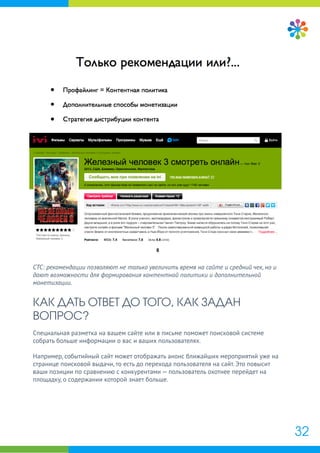 СТС: рекомендации позволяют не только увеличить время на сайте и средний чек, но и
дают возможности для формирования контентной политики и дополнительной
монетизации.
КАК ДАТЬ ОТВЕТ ДО ТОГО, КАК ЗАДАН
ВОПРОС?
Специальная разметка на вашем сайте или в письме поможет поисковой системе
собрать больше информации о вас и ваших пользователях.
Например, событийный сайт может отображать анонс ближайших мероприятий уже на
странице поисковой выдачи, то есть до перехода пользователя на сайт. Это повысит
ваши позиции по сравнению с конкурентами — пользователь охотнее перейдет на
площадку, о содержании которой знает больше.
32
 