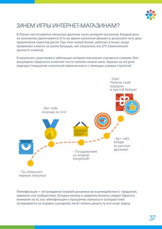 ЗАЧЕМ ИГРЫ ИНТЕРНЕТ-МАГАЗИНАМ?
В России насчитывается несколько десятков тысяч интернет-магазинов. Каждый день
их количество увеличивается. В то же время население убывает, в результате чего цена
привлечения клиентов растет. При этом малый бизнес работает в минус, когда
привлекает клиента за сумму большую, чем показатель его LTV (пожизненной
ценности клиента).
В результате существовать небольшим интернет-магазинам становится сложнее. Они
вынуждены предлагать клиентам что-то помимо низкой цены. Хорошо на эту роль
подходит повышение клиентской вовлеченности с помощью игровых стратегий.
Геймификация — это внедрение игровой динамики во взаимодействие с продуктом,
сервисом или сообществом. Сегодня малому и среднему бизнесу следует обратить
внимание на то, как геймификация и программы лояльности (которые тоже
основываются на игровых сценариях) могут помочь решить ту или иную задачу.
37
 
