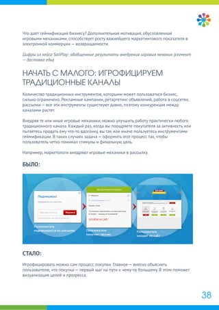Что дает геймификация бизнесу? Дополнительная мотивация, обусловленная
игровыми механиками, способствует росту важнейшего маркетингового показателя в
электронной коммерции — возвращаемости.
Цифры из кейса SailPlay: обобщенные результаты внедрения игровых механик (сегмент
— доставка еды)
НАЧАТЬ С МАЛОГО: ИГРОФИЦИРУЕМ
ТРАДИЦИОННЫЕ КАНАЛЫ
Количество традиционных инструментов, которыми может пользоваться бизнес,
сильно ограничено. Рекламные кампании, ретаргетинг объявлений, работа в соцсетях,
рассылки — все эти инструменты существуют давно, поэтому конкуренция между
каналами растет.
Внедряя те или иные игровые механики, можно улучшить работу практически любого
традиционного канала. Каждый раз, когда вы поощряете покупателя за активность или
пытаетесь продать ему что-то вдогонку, вы так или иначе пользуетесь инструментами
геймификации. В таких случаях задача — оформить этот процесс так, чтобы
пользователь четко понимал стимулы и финальную цель.
Например, маркетологи внедряют игровые механики в рассылку.
БЫЛО:
СТАЛО:
Игрофицировать можно сам процесс покупки. Главное — внятно объяснить
пользователю, что покупка — первый шаг на пути к чему-то большему. В этом поможет
визуализация целей и прогресса.
38
 