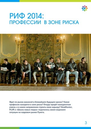Ждет ли рынок вакансий в ближайшем будущем кризис? Какие
профессии находятся в зоне риска? Откуда придёт конкурентная
угроза, и в каком направлении строить свою карьеру? HeadHunter,
Prufﬁ и «Школа новых медиа» поделились своим видением
ситуации на кадровом рынке Рунета.
РИФ 2014:
ПРОФЕССИИ В ЗОНЕ РИСКА
3
 