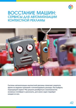 Системы автоматизации контекстной рекламы помогают сократить
время на ведение кампаний и оптимизировать расходы. Как выбрать
подходящий сервис? Мы решили разобраться в возможностях
основных платформ и рассказать, для каких задач подойдет
каждая из них.
ВОССТАНИЕ МАШИН:
СЕРВИСЫ ДЛЯ АВТОМАТИЗАЦИИ
КОНТЕКСТНОЙ РЕКЛАМЫ
42
 